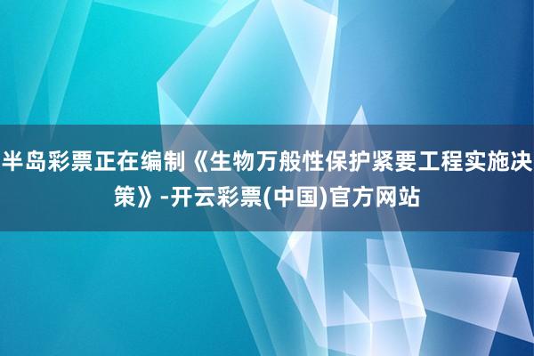 半岛彩票正在编制《生物万般性保护紧要工程实施决策》-开云彩票(中国)官方网站