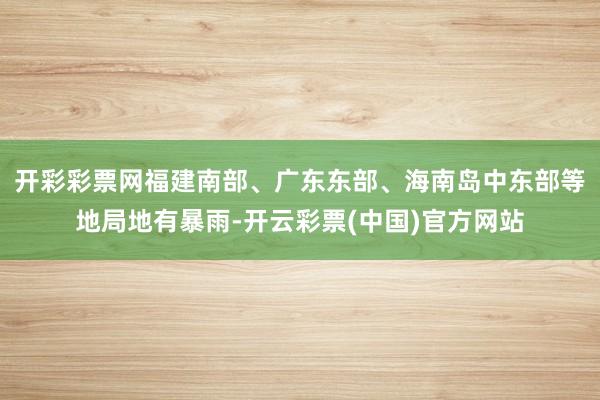 开彩彩票网福建南部、广东东部、海南岛中东部等地局地有暴雨-开云彩票(中国)官方网站