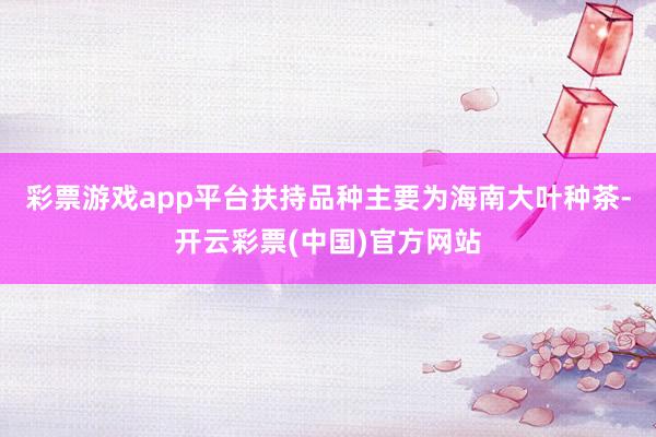 彩票游戏app平台扶持品种主要为海南大叶种茶-开云彩票(中国)官方网站