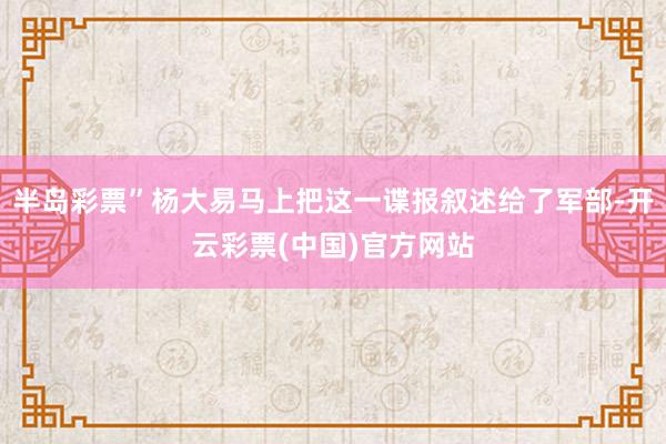 半岛彩票”杨大易马上把这一谍报叙述给了军部-开云彩票(中国)官方网站