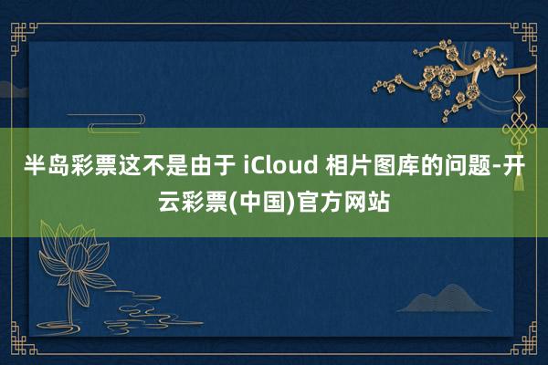 半岛彩票这不是由于 iCloud 相片图库的问题-开云彩票(中国)官方网站