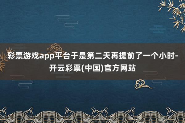 彩票游戏app平台于是第二天再提前了一个小时-开云彩票(中国)官方网站