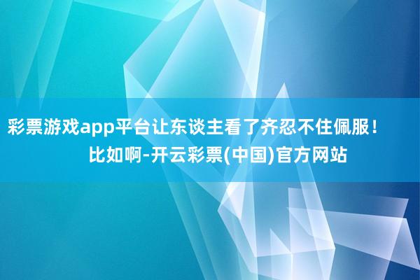 彩票游戏app平台让东谈主看了齐忍不住佩服！        比如啊-开云彩票(中国)官方网站