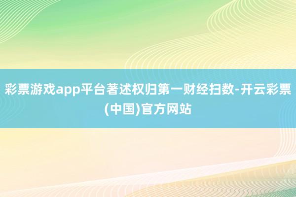 彩票游戏app平台著述权归第一财经扫数-开云彩票(中国)官方网站