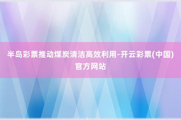 半岛彩票推动煤炭清洁高效利用-开云彩票(中国)官方网站