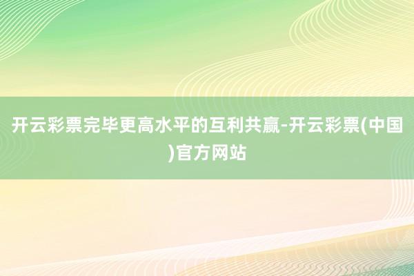 开云彩票完毕更高水平的互利共赢-开云彩票(中国)官方网站