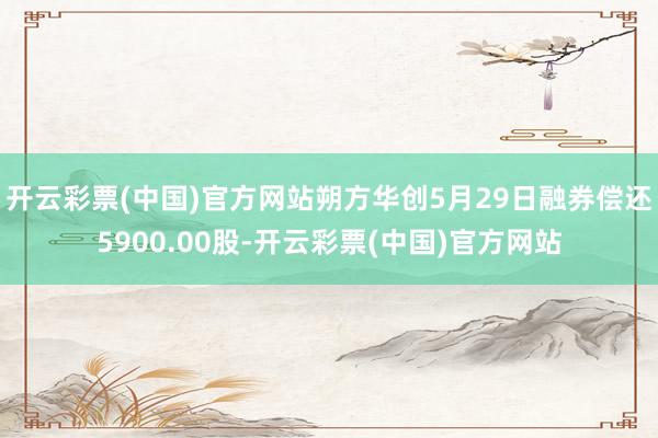 开云彩票(中国)官方网站朔方华创5月29日融券偿还5900.00股-开云彩票(中国)官方网站