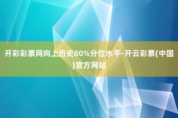 开彩彩票网向上历史80%分位水平-开云彩票(中国)官方网站