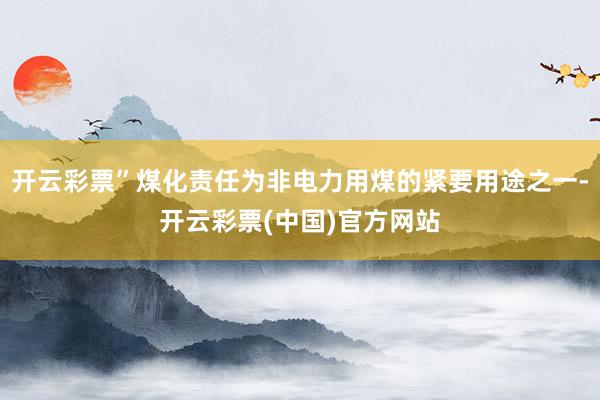 开云彩票”煤化责任为非电力用煤的紧要用途之一-开云彩票(中国)官方网站