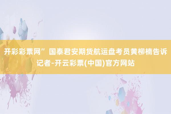 开彩彩票网” 国泰君安期货航运盘考员黄柳楠告诉记者-开云彩票(中国)官方网站