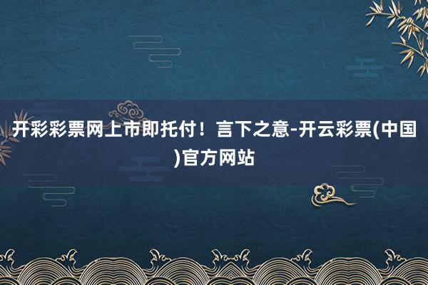 开彩彩票网上市即托付！言下之意-开云彩票(中国)官方网站