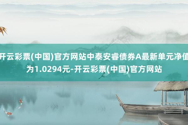 开云彩票(中国)官方网站中泰安睿债券A最新单元净值为1.0294元-开云彩票(中国)官方网站