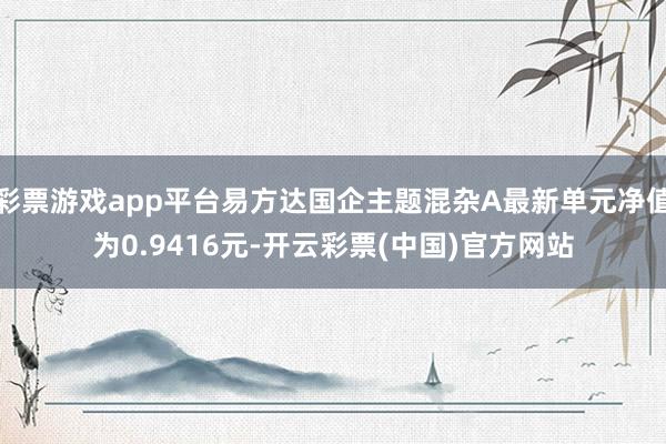 彩票游戏app平台易方达国企主题混杂A最新单元净值为0.9416元-开云彩票(中国)官方网站