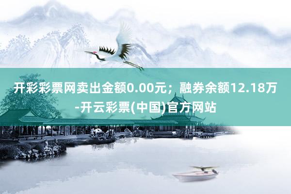 开彩彩票网卖出金额0.00元；融券余额12.18万-开云彩票(中国)官方网站