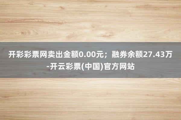 开彩彩票网卖出金额0.00元；融券余额27.43万-开云彩票(中国)官方网站