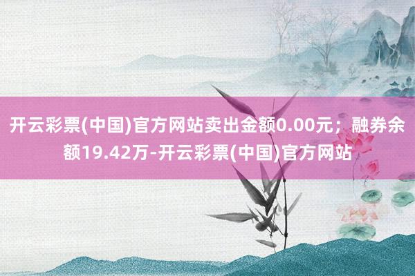 开云彩票(中国)官方网站卖出金额0.00元；融券余额19.42万-开云彩票(中国)官方网站