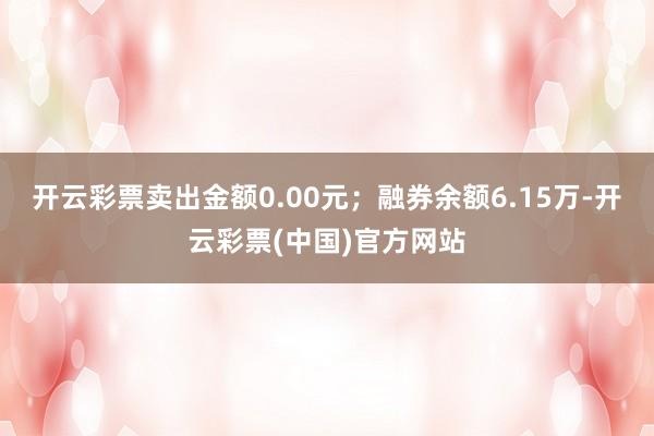 开云彩票卖出金额0.00元；融券余额6.15万-开云彩票(中国)官方网站