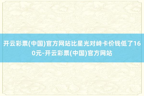 开云彩票(中国)官方网站比星光对峙卡价钱低了160元-开云彩票(中国)官方网站