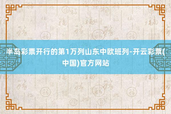 半岛彩票开行的第1万列山东中欧班列-开云彩票(中国)官方网站