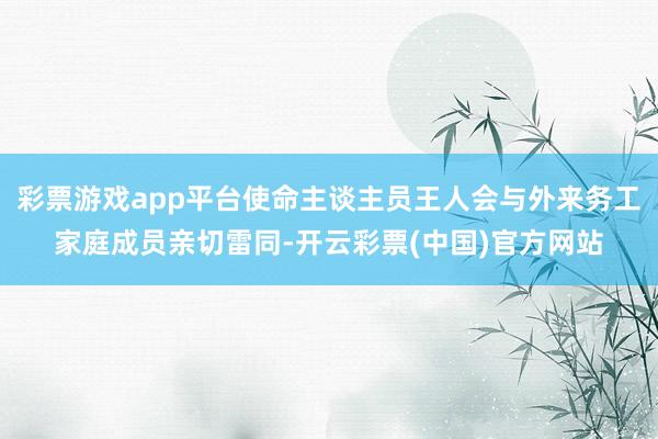 彩票游戏app平台使命主谈主员王人会与外来务工家庭成员亲切雷同-开云彩票(中国)官方网站