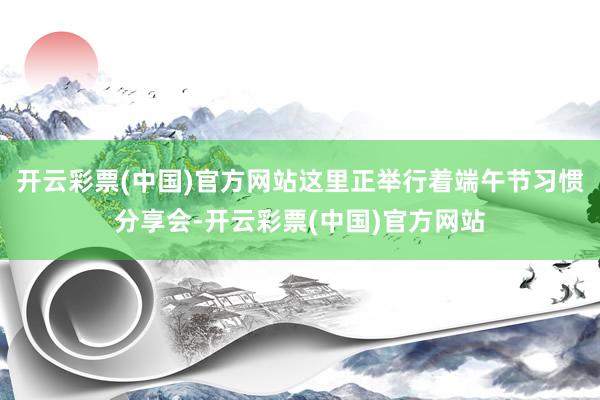 开云彩票(中国)官方网站这里正举行着端午节习惯分享会-开云彩票(中国)官方网站