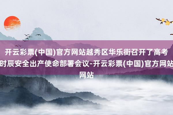 开云彩票(中国)官方网站越秀区华乐街召开了高考时辰安全出产使命部署会议-开云彩票(中国)官方网站