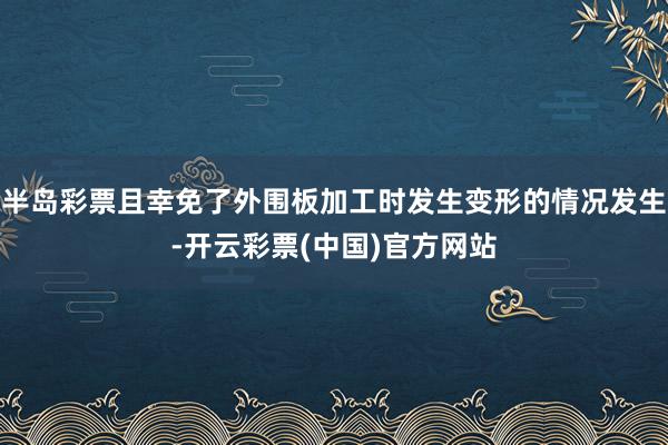 半岛彩票且幸免了外围板加工时发生变形的情况发生-开云彩票(中国)官方网站