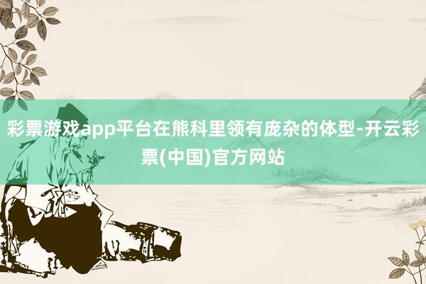 彩票游戏app平台在熊科里领有庞杂的体型-开云彩票(中国)官方网站