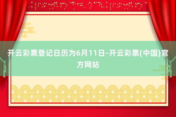 开云彩票登记日历为6月11日-开云彩票(中国)官方网站