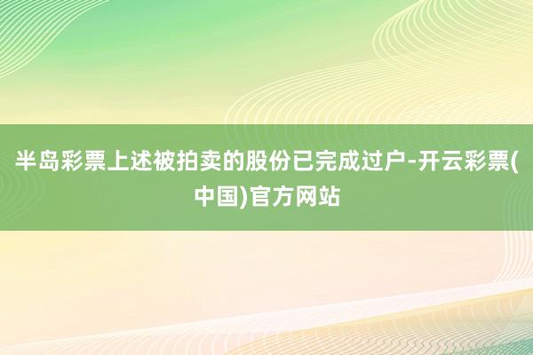 半岛彩票上述被拍卖的股份已完成过户-开云彩票(中国)官方网站