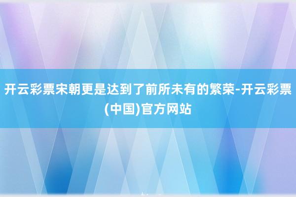 开云彩票宋朝更是达到了前所未有的繁荣-开云彩票(中国)官方网站