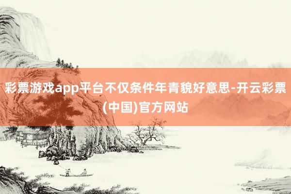 彩票游戏app平台不仅条件年青貌好意思-开云彩票(中国)官方网站