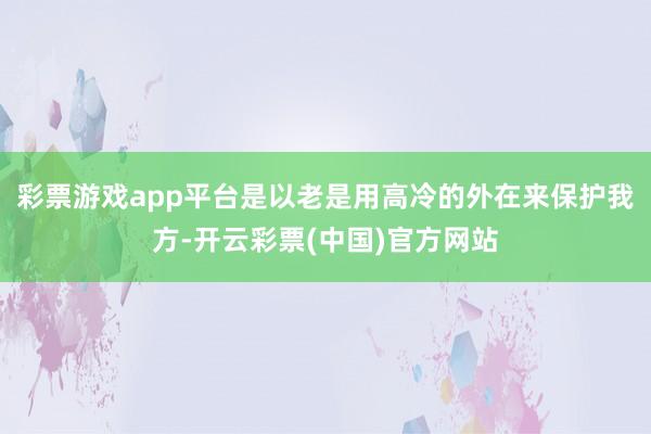 彩票游戏app平台是以老是用高冷的外在来保护我方-开云彩票(中国)官方网站