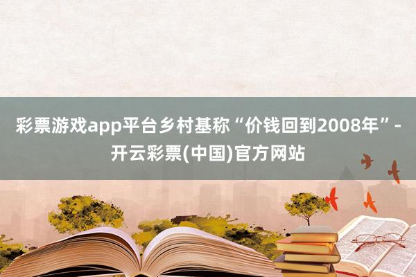 彩票游戏app平台乡村基称“价钱回到2008年”-开云彩票(中国)官方网站