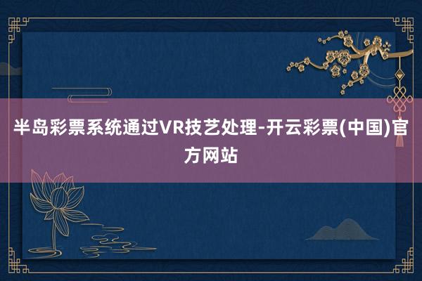 半岛彩票系统通过VR技艺处理-开云彩票(中国)官方网站