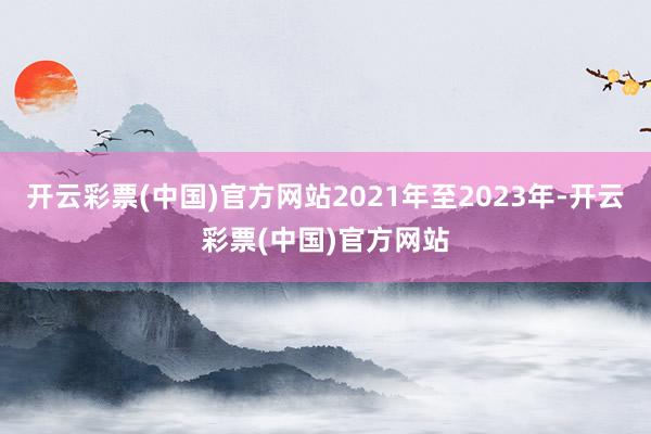 开云彩票(中国)官方网站2021年至2023年-开云彩票(中国)官方网站