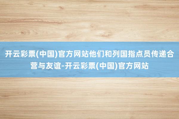 开云彩票(中国)官方网站他们和列国指点员传递合营与友谊-开云彩票(中国)官方网站