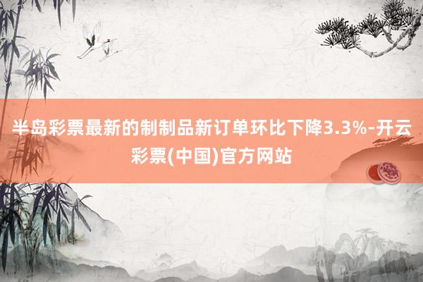 半岛彩票最新的制制品新订单环比下降3.3%-开云彩票(中国)官方网站