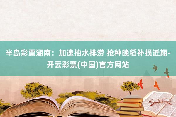 半岛彩票湖南：加速抽水排涝 抢种晚稻补损近期-开云彩票(中国)官方网站