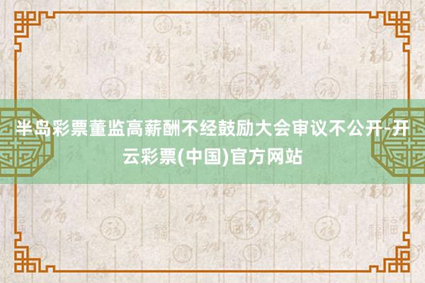 半岛彩票　　董监高薪酬不经鼓励大会审议不公开-开云彩票(中国)官方网站