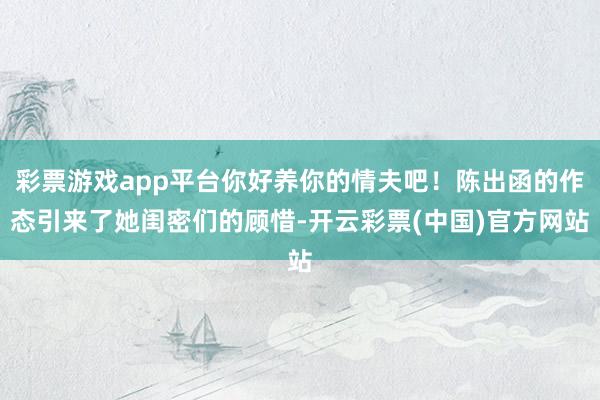 彩票游戏app平台你好养你的情夫吧！陈出函的作态引来了她闺密们的顾惜-开云彩票(中国)官方网站