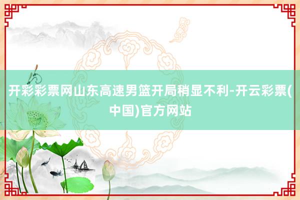 开彩彩票网山东高速男篮开局稍显不利-开云彩票(中国)官方网站