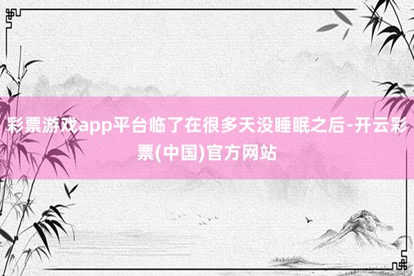 彩票游戏app平台临了在很多天没睡眠之后-开云彩票(中国)官方网站