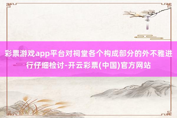 彩票游戏app平台对祠堂各个构成部分的外不雅进行仔细检讨-开云彩票(中国)官方网站