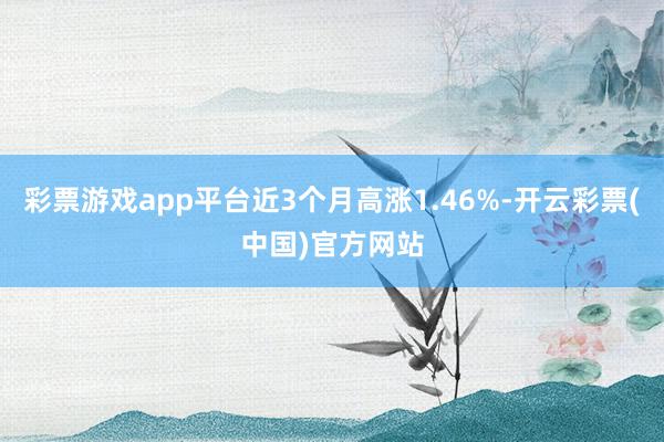 彩票游戏app平台近3个月高涨1.46%-开云彩票(中国)官方网站