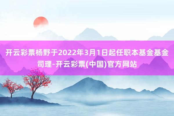 开云彩票杨野于2022年3月1日起任职本基金基金司理-开云彩票(中国)官方网站