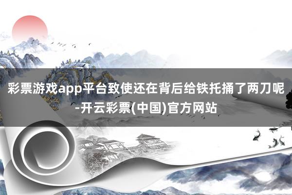 彩票游戏app平台致使还在背后给铁托捅了两刀呢-开云彩票(中国)官方网站