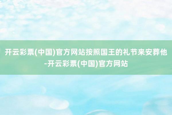 开云彩票(中国)官方网站按照国王的礼节来安葬他-开云彩票(中国)官方网站