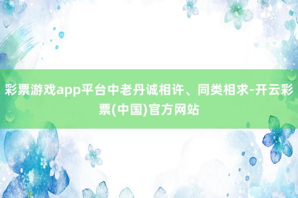 彩票游戏app平台中老丹诚相许、同类相求-开云彩票(中国)官方网站