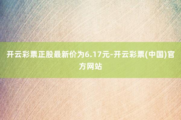 开云彩票正股最新价为6.17元-开云彩票(中国)官方网站